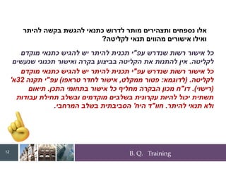 B. Q. Training
‫עפ‬ ‫שנדרש‬ ‫רשות‬ ‫אישור‬ ‫כל‬
"
‫מוקדם‬ ‫כתנאי‬ ‫להגיש‬ ‫יש‬ ‫להיתר‬ ‫תכנית‬ ‫י‬
‫לקליטה‬
.
‫שנעשים‬ ‫תכנוני‬ ‫ואישור‬ ‫בקרה‬ ‫בביצוע‬ ‫הקליטה‬ ‫את‬ ‫להתנות‬ ‫אין‬
‫הבקרה‬ ‫במכון‬ ‫התכן‬ ‫בקרת‬ ‫או‬ ‫המרחבית‬ ‫הבקרה‬ ‫בשלב‬
.
‫תכן‬ ‫בבקרת‬
‫במכון‬
,
‫אחרים‬ ‫מגורמים‬ ‫תכן‬ ‫אישורי‬ ‫לדרוש‬ ‫אין‬
.
‫להיתר‬ ‫בקשה‬ ‫להגשת‬ ‫כתנאי‬ ‫לדרוש‬ ‫מותר‬ ‫ותצהירים‬ ‫נספחים‬ ‫אלו‬
‫לקליטה‬ ‫תנאי‬ ‫מהווים‬ ‫אישורים‬ ‫ואילו‬
?
‫עפ‬ ‫שנדרש‬ ‫רשות‬ ‫אישור‬ ‫כל‬
"
‫מוקדם‬ ‫כתנאי‬ ‫להגיש‬ ‫יש‬ ‫להיתר‬ ‫תכנית‬ ‫י‬
‫לקליטה‬
( .
‫לדוגמא‬
:
‫ממקלט‬ ‫פטור‬
,
‫טראפו‬ ‫לחדר‬ ‫אישור‬
)
‫עפ‬
"
‫תקנה‬ ‫י‬
32
‫א‬
'
(
‫רישוי‬
.)
‫דו‬
"
‫התכן‬ ‫בתחומי‬ ‫אישור‬ ‫כל‬ ‫מחליף‬ ‫הבקרה‬ ‫מכון‬ ‫ח‬
.
‫תיאום‬
‫עבודות‬ ‫תחילת‬ ‫ובשלב‬ ‫מוקדמים‬ ‫בשלבים‬ ‫עקרונית‬ ‫להיות‬ ‫יכול‬ ‫תשתית‬
‫להיתר‬ ‫תנאי‬ ‫ולא‬
.
‫חוו‬
"
‫היח‬ ‫ד‬
'
‫המרחבי‬ ‫בשלב‬ ‫הסביבתית‬
.
12
 