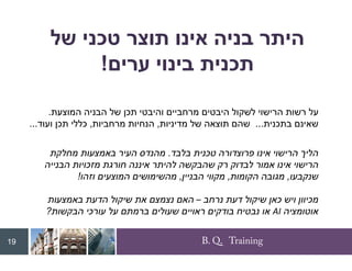 B. Q. Training
‫של‬ ‫טכני‬ ‫תוצר‬ ‫אינו‬ ‫בניה‬ ‫היתר‬
‫ערים‬ ‫בינוי‬ ‫תכנית‬
!
‫המוצעת‬ ‫הבניה‬ ‫של‬ ‫תכן‬ ‫והיבטי‬ ‫מרחביים‬ ‫היבטים‬ ‫לשקול‬ ‫הרישוי‬ ‫רשות‬ ‫על‬
.
‫בתכנית‬ ‫שאינם‬
...
‫מדיניות‬ ‫של‬ ‫תוצאה‬ ‫שהם‬
,
‫מרחביות‬ ‫הנחיות‬
,
‫ועוד‬ ‫תכן‬ ‫כללי‬
...
19
‫בלבד‬ ‫טכנית‬ ‫פרוצדורה‬ ‫אינו‬ ‫הרישוי‬ ‫הליך‬
.
‫מחלקת‬ ‫באמצעות‬ ‫העיר‬ ‫מהנדס‬
‫הבנייה‬ ‫מזכויות‬ ‫חורגת‬ ‫איננה‬ ‫להיתר‬ ‫שהבקשה‬ ‫רק‬ ‫לבדוק‬ ‫אמור‬ ‫אינו‬ ‫הרישוי‬
‫שנקבעו‬
,
‫הקומות‬ ‫מגובה‬
,
‫הבניין‬ ‫מקווי‬
,
‫וזהו‬ ‫המוצעים‬ ‫מהשימושים‬
!
‫נרחב‬ ‫דעת‬ ‫שיקול‬ ‫כאן‬ ‫ויש‬ ‫מכיוון‬
–
‫באמצעות‬ ‫הדעת‬ ‫שיקול‬ ‫את‬ ‫נצמצם‬ ‫האם‬
‫אוטומציה‬
AI
‫הבקשות‬ ‫עורכי‬ ‫על‬ ‫ברמתם‬ ‫שעולים‬ ‫ראויים‬ ‫בודקים‬ ‫נבטיח‬ ‫או‬
?
 