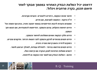 B. Q. Training
‫דראפט‬
‫לאחר‬ ‫מבוקר‬ ‫במסמך‬ ‫האחראי‬ ‫הבודק‬ ‫המלצת‬ ‫יכיל‬
‫תכנון‬ ‫תיאום‬
,
‫ויכלול‬ ‫מרחבית‬ ‫בקרה‬
:
•
‫הבקשה‬ ‫מהות‬ ‫תיאור‬
,
‫עקרוניות‬ ‫והערות‬ ‫רלוונטיים‬ ‫היתרים‬
.
•
‫דו‬
"
‫פיקוח‬ ‫ח‬
–
‫למציאות‬ ‫התאמה‬
,
‫נדרש‬ ‫אם‬
.
•
‫וחניה‬ ‫תנועה‬ ‫בנושאי‬ ‫התייחסויות‬ ‫לרבות‬ ‫והערות‬ ‫ממצאים‬
,
‫וכד‬ ‫אשפה‬ ‫ונוף‬ ‫גנים‬
'
•
‫ההקלות‬ ‫רשימת‬ ‫פירוט‬
,
‫והנמקה‬ ‫ערכם‬
.
‫להתנגדויות‬ ‫התייחסות‬
,
‫תוך‬ ‫הוגשו‬ ‫אם‬
‫הנמקה‬
.
•
‫והנמקה‬ ‫לאישור‬ ‫מומלצים‬ ‫שאינם‬ ‫הבקשה‬ ‫חלקי‬ ‫פירוט‬
.
•
‫ההיתר‬ ‫הוצאת‬ ‫לפני‬ ‫והנמקה‬ ‫לתיקון‬ ‫מהותיים‬ ‫תנאים‬ ‫פירוט‬
.
‫טכניים‬ ‫ותיקונים‬
.
•
‫ניכרת‬ ‫סטייה‬ ‫קיימת‬ ‫והאם‬ ‫לדחייה‬ ‫נימוקים‬
.
•
‫בהיתר‬ ‫שירשמו‬ ‫תנאים‬ ‫פירוט‬
–
‫עבודות‬ ‫לתחילת‬
,
‫ולגמר‬ ‫הביצוע‬ ‫למהלך‬
.
•
‫כאלו‬ ‫קיימות‬ ‫אם‬ ‫הבקרה‬ ‫למכון‬ ‫הנדסיות‬ ‫ושאלות‬ ‫דגשים‬
.
•
‫סיכום‬
-
‫לדחותה‬ ‫או‬ ‫הבקשה‬ ‫את‬ ‫לאשר‬ ‫אם‬ ‫הבודק‬ ‫המלצת‬
.
20
 