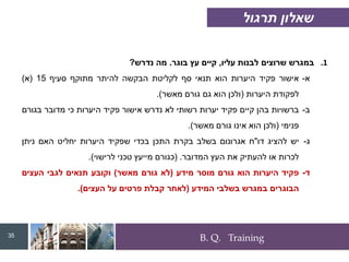 B. Q. Training
.1
‫עליו‬ ‫לבנות‬ ‫שרוצים‬ ‫במגרש‬
,
‫בוגר‬ ‫עץ‬ ‫קיים‬
.
‫נדרש‬ ‫מה‬
?
‫א‬
-
‫אישור‬
‫פקיד‬
‫היערות‬
‫הוא‬
‫תנאי‬
‫סף‬
‫לקליטת‬
‫הבקשה‬
‫להיתר‬
‫מתוקף‬
‫סעיף‬
15
(
‫א‬
)
‫לפקודת‬
‫היערות‬
(
‫ולכן‬
‫הוא‬
‫גם‬
‫גורם‬
‫מאשר‬
)
.
‫ב‬
-
‫ברשויות‬
‫בהן‬
‫קיים‬
‫פקיד‬
‫יערות‬
‫רשותי‬
‫לא‬
‫נדרש‬
‫אישור‬
‫פקיד‬
‫היערות‬
‫כי‬
‫מדובר‬
‫בגורם‬
‫פנימי‬
(
‫ולכן‬
‫הוא‬
‫אינו‬
‫גורם‬
‫מאשר‬
)
.
‫ג‬
-
‫יש‬
‫להציג‬
‫דו‬
"
‫ח‬
‫אגרונום‬
‫בשלב‬
‫בקרת‬
‫התכן‬
‫בכדי‬
‫שפקיד‬
‫היערות‬
‫יחליט‬
‫האם‬
‫ניתן‬
‫לכרות‬
‫או‬
‫להעתיק‬
‫את‬
‫העץ‬
‫המדובר‬
.
(
‫כגורם‬
‫מייעץ‬
‫טכני‬
‫לרישוי‬
)
.
‫ד‬
-
‫פקיד‬
‫היערות‬
‫הוא‬
‫גורם‬
‫מוסר‬
‫מידע‬
(
‫לא‬
‫גורם‬
‫מאשר‬
)
‫וקובע‬
‫תנאים‬
‫לגבי‬
‫העצים‬
‫הבוגרים‬
‫במגרש‬
‫בשלבי‬
‫המידע‬
(
‫לאחר‬
‫קבלת‬
‫פרטים‬
‫על‬
‫העצים‬
)
.
35
‫תרגול‬ ‫שאלון‬
 