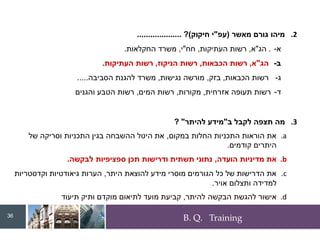 B. Q. Training
.2
‫מאשר‬ ‫גורם‬ ‫מיהו‬
(
‫עפ‬
"
‫חיקוק‬ ‫י‬
)
?
....................
‫א‬
-
.
‫הג‬
"
‫א‬
,
‫רשות‬
‫העתיקות‬
,
‫חח‬
"
‫י‬
,
‫משרד‬
‫החקלאות‬
.
‫ב‬
-
‫הג‬
"
‫א‬
,
‫רשות‬
‫הכבאות‬
,
‫רשות‬
‫הניקוז‬
,
‫רשות‬
‫העתיקות‬
.
‫ג‬
-
‫רשות‬
‫הכבאות‬
,
‫בזק‬
,
‫מורשה‬
‫נגישות‬
,
‫משרד‬
‫להגנת‬
‫הסביבה‬
.....
‫ד‬
-
‫רשות‬
‫תעופה‬
‫אזרחית‬
,
‫מקורות‬
,
‫רשות‬
‫המים‬
,
‫רשות‬
‫הטבע‬
‫והגני‬
‫ם‬
.3
‫ב‬ ‫לקבל‬ ‫תצפה‬ ‫מה‬
"
‫להיתר‬ ‫מידע‬
"
?
.a
‫במקום‬ ‫החלות‬ ‫התכניות‬ ‫הוראות‬ ‫את‬
,
‫של‬ ‫וסריקה‬ ‫התכניות‬ ‫בגין‬ ‫ההשבחה‬ ‫היטל‬ ‫את‬
‫קודמים‬ ‫היתרים‬
.
.b
‫הועדה‬ ‫מדיניות‬ ‫את‬
,
‫לבקשה‬ ‫ספציפיות‬ ‫תכן‬ ‫ודרישות‬ ‫תשתית‬ ‫נתוני‬
.
.c
‫היתר‬ ‫להוצאת‬ ‫מידע‬ ‫מוסרי‬ ‫הגורמים‬ ‫כל‬ ‫של‬ ‫הדרישות‬ ‫את‬
,
‫וקדסטריות‬ ‫גיאודטיות‬ ‫הערות‬
‫אויר‬ ‫ותצלום‬ ‫למדידה‬
.
.d
‫להיתר‬ ‫הבקשה‬ ‫להגשת‬ ‫אישור‬
,
‫תיעוד‬ ‫ותיק‬ ‫מוקדם‬ ‫לתיאום‬ ‫מועד‬ ‫קביעת‬
36
 