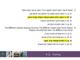 B. Q. Training
.C
‫הנ‬ ‫לבקשה‬ ‫הניקוז‬ ‫רשות‬ ‫אישור‬ ‫נתקבל‬
"
‫ל‬
.
‫תכן‬ ‫בקרת‬ ‫בכך‬ ‫יש‬ ‫האם‬
?
(1
‫כן‬
,
‫תכן‬ ‫תחום‬ ‫וזהו‬ ‫התחום‬ ‫על‬ ‫אמונה‬ ‫הניקוז‬ ‫רשות‬ ‫כי‬
.
(2
‫לא‬
,
‫התכן‬ ‫בקרת‬ ‫בשלב‬ ‫הבקרה‬ ‫במכון‬ ‫ייבדק‬ ‫התכן‬ ‫כי‬
.
(3
‫בעיקרו‬ ‫מרחבי‬ ‫הוא‬ ‫הניקוז‬ ‫נושא‬ ‫כי‬ ‫לא‬
.
(4
‫כן‬
,
‫התקיימו‬ ‫התכנית‬ ‫תנאי‬ ‫כי‬
.
.D
‫הוא‬ ‫המבנה‬ ‫שטח‬ ‫להיתר‬ ‫בבקשה‬
3000
‫מ‬
"
‫הוא‬ ‫המבוקש‬ ‫שהשטח‬ ‫צוין‬ ‫במידע‬ ‫ר‬
2500
‫מ‬
"
‫ר‬
.
‫הן‬ ‫הבניה‬ ‫זכויות‬
3200
‫מ‬
"
‫הבקשה‬ ‫את‬ ‫לקלוט‬ ‫ניתן‬ ‫האם‬ ‫ר‬
?
(1
‫כן‬
,
‫הבניה‬ ‫בזכויות‬ ‫עומדת‬ ‫היא‬ ‫כי‬
.
(2
‫לא‬
,
‫שניתן‬ ‫המידע‬ ‫את‬ ‫סותרת‬ ‫היא‬ ‫כי‬
.
(3
‫כן‬
,
‫תקף‬ ‫עדין‬ ‫שנמסר‬ ‫המידע‬ ‫כי‬
.
(4
‫לא‬
,
‫נוספים‬ ‫תכן‬ ‫מסמכי‬ ‫נדרשים‬ ‫לנגריה‬ ‫כי‬
38
 