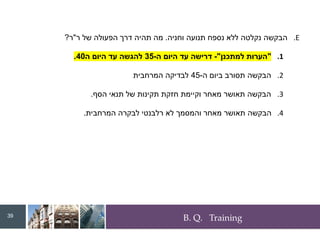 B. Q. Training
.E
‫וחניה‬ ‫תנועה‬ ‫נספח‬ ‫ללא‬ ‫נקלטה‬ ‫הבקשה‬
.
‫ר‬ ‫של‬ ‫הפעולה‬ ‫דרך‬ ‫תהיה‬ ‫מה‬
"
‫ר‬
?
.1
"
‫למתכנן‬ ‫הערות‬
"
-
‫ה‬ ‫היום‬ ‫עד‬ ‫דרישה‬
-
35
‫ה‬ ‫היום‬ ‫עד‬ ‫להגשה‬
40
.
.2
‫ה‬ ‫ביום‬ ‫תסורב‬ ‫הבקשה‬
-
45
‫המרחבית‬ ‫לבדיקה‬
.3
‫הסף‬ ‫תנאי‬ ‫של‬ ‫תקינות‬ ‫חזקת‬ ‫וקיימת‬ ‫מאחר‬ ‫תאושר‬ ‫הבקשה‬
.
.4
‫המרחבית‬ ‫לבקרה‬ ‫רלבנטי‬ ‫לא‬ ‫והמסמך‬ ‫מאחר‬ ‫תאושר‬ ‫הבקשה‬
.
39
 