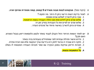 B. Q. Training
.6
(
‫כפול‬ ‫ניקוד‬
)
‫משרדים‬ ‫מבנה‬ ‫לבנות‬ ‫מבקשים‬
9
‫קומות‬
,
‫חניה‬ ‫ומרתף‬ ‫מסחרית‬ ‫קומה‬
.
.A
‫לאחר‬
‫בדיקת‬
‫רשות‬
‫הרישוי‬
‫ניתן‬
‫לו‬
‫היתר‬
.
‫מה‬
‫תוקפו‬
?
.1
‫שנה‬
‫וניתן‬
‫להאריך‬
‫לשלוש‬
‫שנים‬
‫נוספות‬
.
.2
‫שלוש‬
‫שנים‬
‫וניתן‬
‫לחדש‬
‫אותו‬
‫אם‬
‫החלה‬
‫העבודה‬
‫בשנה‬
‫הראשונה‬
.
.3
‫שלוש‬
‫שנים‬
‫יש‬
‫לסיים‬
‫את‬
‫כל‬
‫העבודות‬
‫בפרק‬
‫זמן‬
‫זה‬
.4
‫שנתיים‬
‫וניתן‬
‫להאריך‬
‫באישור‬
‫מיוחד‬
‫של‬
‫מהנדס‬
‫הועדה‬
.
.B
‫יום‬
‫לאחר‬
‫הוצאת‬
‫ההיתר‬
‫החל‬
‫הקבלן‬
‫לעבוד‬
‫באתר‬
‫ולבצע‬
‫כלונסאות‬
‫דיפון‬
‫בגבול‬
‫המגרש‬
.
‫האם‬
‫תקין‬
?
.1
‫נדרש‬
‫אישור‬
‫תחילת‬
‫עבודות‬
‫לפני‬
‫שמתחילים‬
‫בעבודות‬
‫בניה‬
‫באתר‬
.
.2
‫חזקה‬
‫היא‬
‫שבניה‬
‫זו‬
‫בניגוד‬
‫לחוק‬
‫היא‬
‫בידיעת‬
‫עורך‬
‫הבקשה‬
‫אלא‬
‫אם‬
‫הוכיח‬
‫אחרת‬
.
.3
‫תכניות‬
‫הדיפון‬
‫נבדקות‬
‫במכון‬
‫הבקרה‬
‫עם‬
‫שאר‬
‫תכניות‬
‫העבודה‬
‫המוגשות‬
‫לו‬
‫בשלב‬
‫זה‬
.
.4
‫כל‬
‫התשובות‬
‫נכונות‬
.
41
 
