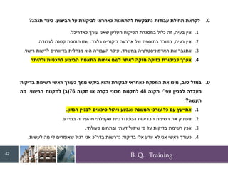 B. Q. Training
.C
‫הביצוע‬ ‫על‬ ‫לביקורת‬ ‫כאחראי‬ ‫להתמנות‬ ‫נתבקשת‬ ‫עבודות‬ ‫תחילת‬ ‫לקראת‬
.
‫תנהג‬ ‫כיצד‬
?
.1
‫אין‬
‫בעיה‬
,
‫זה‬
‫כלול‬
‫במסגרת‬
‫הפיקוח‬
‫העליון‬
‫שאני‬
‫עורך‬
‫כאדריכל‬
.
.2
‫אין‬
‫בעיה‬
,
‫מדובר‬
‫בתוספת‬
‫של‬
‫ארבעה‬
‫ביקורים‬
‫בלבד‬
.
‫שזו‬
‫תוספת‬
‫קטנה‬
‫לעבודה‬
.
.3
‫אתגבר‬
‫את‬
‫האדמיניסטרציה‬
‫במשרד‬
.
‫עיקר‬
‫העבודה‬
‫היא‬
‫מנהלית‬
‫בדיווחים‬
‫לרשות‬
‫רישוי‬
.
.4
‫אערך‬
‫לביקורת‬
‫בזיקה‬
‫חזקה‬
‫לאתר‬
‫לשם‬
‫אימות‬
‫התאמת‬
‫הביצוע‬
‫לתכניות‬
‫ולהיתר‬
.D
‫במזל‬
‫טוב‬
,
‫מינו‬
‫את‬
‫המפקח‬
‫כאחראי‬
‫לבקורת‬
‫והוא‬
‫ביקש‬
‫ממך‬
‫כעורך‬
‫ראשי‬
‫רשימת‬
‫בדיקות‬
‫מעבדה‬
‫לבניין‬
‫עפ‬
"
‫י‬
‫תקנה‬
48
‫לתקנות‬
‫מכוני‬
‫בקרה‬
‫או‬
‫תקנה‬
76
(
‫ב‬
)
‫לתקנות‬
‫הרישוי‬
.
‫מה‬
‫תעשה‬
?
.1
‫אתייעץ‬
‫עם‬
‫כל‬
‫עורכי‬
‫המשנה‬
‫ואבצע‬
‫ניהול‬
‫סיכונים‬
‫לבניין‬
‫הנדון‬
.
.2
‫אעתיק‬
‫את‬
‫רשימת‬
‫הבדיקות‬
‫הסטנדרטית‬
‫שקבלתי‬
‫מהעיריה‬
‫במידע‬
.
.3
‫אכין‬
‫רשימת‬
‫בדיקות‬
‫על‬
‫פי‬
‫שיקול‬
‫דעתי‬
‫ובתחום‬
‫פעולתי‬
.
.4
‫כעורך‬
‫ראשי‬
‫אני‬
‫לא‬
‫יודע‬
‫אלו‬
‫בדיקות‬
‫נדרשות‬
‫בדר‬
"
‫כ‬
‫אני‬
‫רגיל‬
‫שאומרים‬
‫לי‬
‫מה‬
‫לעשות‬
.
42
 
