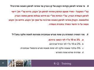 B. Q. Training
.8
‫ומרכיביו‬ ‫המבנה‬ ‫לסימון‬ ‫אחראי‬ ‫ומי‬ ‫הבניין‬ ‫קו‬ ‫של‬ ‫הקבע‬ ‫נקודות‬ ‫לסימון‬ ‫אחראי‬ ‫מי‬
?
‫עפ‬
"
‫המקובל‬ ‫י‬
–
‫נק‬ ‫לסימון‬ ‫אחראי‬ ‫המזמין‬ ‫מטעם‬ ‫מודד‬
'
‫הקבע‬
.
‫עפ‬ ‫נדרש‬
"
‫תק‬ ‫י‬
'
‫רישוי‬
‫הבניין‬ ‫העמדת‬ ‫לסימון‬
.
‫עפ‬
"
‫מפ‬ ‫הנחיות‬ ‫י‬
"
‫הבניין‬ ‫מתווה‬ ‫וסימון‬ ‫גבולות‬ ‫חידוש‬ ‫גם‬ ‫י‬
‫וכלונסאות‬
.
‫נק‬ ‫סמך‬ ‫על‬ ‫ומרכיביו‬ ‫המבנה‬ ‫לסימון‬ ‫אחראי‬ ‫הקבלן‬
'
‫הקבע‬
.
‫נק‬ ‫חידוש‬
'
‫הקבע‬
‫העמדה‬ ‫בתכנית‬ ‫המודד‬ ‫תיעוד‬ ‫פי‬ ‫על‬ ‫נעשה‬
.
.9
‫בתצ‬ ‫חלקה‬ ‫לשטח‬ ‫מפורטת‬ ‫שבתכנית‬ ‫מגרש‬ ‫שטח‬ ‫בין‬ ‫המותרת‬ ‫הסטיה‬ ‫מהי‬
"
‫ר‬
?
.a
3%
‫או‬
10
‫מ‬
"
‫ביניהם‬ ‫הנמוך‬ ‫לפי‬ ‫ר‬
.
.b
2%
‫או‬
10
‫מ‬
"
‫מביניהם‬ ‫הגדול‬ ‫לפי‬ ‫ר‬
.
.c
5%
‫שבתכנית‬ ‫מינמאלי‬ ‫מגרש‬ ‫משטח‬ ‫יפחת‬ ‫לא‬ ‫חלקה‬ ‫ששטח‬ ‫ובלבד‬
.
.d
‫המגרש‬ ‫שטח‬ ‫שורש‬ ‫שמינית‬
44
 