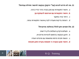 B. Q. Training
.11
‫להגיש‬ ‫נדרש‬ ‫לא‬ ‫מה‬
(
‫עפ‬
"
‫חיקוק‬ ‫י‬
)
‫עבודות‬ ‫תחילת‬ ‫לאישור‬ ‫בבקשה‬
?
.a
‫בקרה‬ ‫מכון‬ ‫עם‬ ‫התקשרות‬ ‫אישור‬
‫ביצוע‬ ‫בקרת‬ ‫בדבר‬
.
.b
‫עץ‬ ‫להעתקת‬ ‫אגרונום‬ ‫עם‬ ‫התקשרות‬ ‫אישור‬
.c
‫בתוקף‬ ‫בניה‬ ‫היתר‬
.d
‫עימה‬ ‫התקשרות‬ ‫ואישור‬ ‫לבניין‬ ‫מעבדה‬ ‫בדיקות‬ ‫רשימת‬
.
.12
‫מרחבית‬ ‫בהחלטה‬ ‫לכלול‬ ‫ניתן‬ ‫תנאים‬ ‫אלו‬
?
.a
‫דרישות‬ ‫גליון‬ ‫והשלמת‬ ‫פיקדון‬ ‫תשלום‬
.
.b
‫מרחביות‬ ‫להנחיות‬ ‫בהתאם‬ ‫הבקשה‬ ‫תיקון‬
.
.c
‫הועדה‬ ‫מהנדס‬ ‫עם‬ ‫מתואמת‬ ‫פיתוח‬ ‫תכנית‬ ‫הגשת‬
.d
‫תקינות‬ ‫התכן‬ ‫בקרת‬ ‫תוצאות‬ ‫כי‬ ‫הבקרה‬ ‫מכון‬ ‫אישור‬
46
 