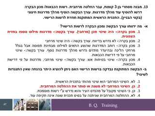 B. Q. Training
.13
‫בן‬ ‫מסחרי‬ ‫מבנה‬
3
‫קומות‬
,
‫מרחבית‬ ‫החלטה‬ ‫עבר‬
.
‫הכבאות‬ ‫רשות‬
/
‫הבקרה‬ ‫מכון‬
‫מדרגות‬ ‫מהלך‬ ‫עוד‬ ‫להוסיף‬ ‫דרשו‬
.
‫חיצוני‬ ‫מדרגות‬ ‫מהלך‬ ‫הוסיף‬ ‫הבקשה‬ ‫עורך‬
(
‫הבניין‬ ‫בקווי‬
.)
‫הרישוי‬ ‫לרשות‬ ‫חוזרת‬ ‫המתוקנת‬ ‫הראשית‬ ‫התכנית‬
.
‫א‬
-
‫מה‬
‫ידווחו‬
‫עורך‬
‫הבקשה‬
‫ומכון‬
‫הבקרה‬
‫לרשות‬
‫הרישוי‬
?
.1
‫מכון‬
‫בקרה‬
:
-
‫היה‬
‫שינוי‬
‫תכן‬
(
‫מרחבי‬
)
.
‫עורך‬
‫בקשה‬
:
-
‫מדרגות‬
‫מילוט‬
‫נוספו‬
‫בחזית‬
‫הצפונית‬
.
.2
‫מכון‬
‫בקרה‬
:
-
‫לא‬
‫נדרש‬
‫בדיווח‬
.
‫עורך‬
‫בקשה‬
:
-
‫היה‬
‫שינוי‬
‫מרחבי‬
.3
‫מכון‬
‫בקרה‬
:
-
‫רוחב‬
‫המדרגות‬
‫שהוצע‬
‫התאים‬
‫למילוט‬
‫מבחינת‬
‫תפוסה‬
‫אבל‬
‫בגלל‬
‫מרחקי‬
‫הליכה‬
‫ובהיעדר‬
‫מתזים‬
‫נדרש‬
‫מהלך‬
‫מדרגות‬
‫נוסף‬
.
‫עורך‬
‫בקשה‬
:
-
‫שינוי‬
‫מרחבי‬
‫על‬
‫פי‬
‫דרישת‬
‫הכבאות‬
.
.4
‫מכון‬
‫בקרה‬
:
-
‫שינוי‬
‫בטיחות‬
‫אש‬
.
‫עורך‬
‫בקשה‬
:
-
‫שינוי‬
‫מרחבי‬
,
‫מדרגות‬
‫על‬
‫פי‬
‫דרישת‬
‫הכבאות‬
.
‫ב‬
-
‫התנגדות‬ ‫שאין‬ ‫בהנחה‬ ‫היתר‬ ‫להוציא‬ ‫ניתן‬ ‫האם‬ ‫הרישוי‬ ‫ברשות‬ ‫נבדקה‬ ‫המתוקנת‬ ‫הבקשה‬
‫לשינוי‬
?
.1
‫לא‬
.
‫השינוי‬
‫המרחבי‬
‫הוא‬
‫שינוי‬
‫מהותי‬
‫בתכנית‬
‫הראשית‬
.
.2
‫כן‬
.
‫השינוי‬
‫המרחבי‬
‫לא‬
‫משנה‬
‫או‬
‫סותר‬
‫את‬
‫ההחלטה‬
‫המרחבית‬
.
.3
‫כן‬
.
‫כי‬
‫השינוי‬
‫מקובל‬
‫על‬
‫מהנדס‬
‫העיר‬
‫והוא‬
‫נדרש‬
‫ע‬
"
‫י‬
‫רשות‬
‫מוסמכת‬
.
.4
‫לא‬
.
‫ההחלטה‬
‫המרחבית‬
‫שניתנה‬
‫על‬
‫בסיס‬
‫תכנית‬
‫שונה‬
‫אינה‬
‫תקיפה‬
‫עוד‬
.
47
 