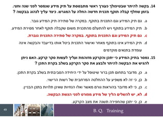 B. Q. Training
.14
‫וחצי‬ ‫שנה‬ ‫לפני‬ ‫שנמסר‬ ‫מידע‬ ‫תיק‬ ‫על‬ ‫מתבססת‬ ‫ראשי‬ ‫כעורך‬ ‫שבטיפולך‬ ‫להיתר‬ ‫בקשה‬
.
‫המגרש‬ ‫על‬ ‫החלה‬ ‫חדשה‬ ‫תכנית‬ ‫תוקף‬ ‫קבלה‬ ‫שחלף‬ ‫בזמן‬
.
‫בבקשה‬ ‫לנהוג‬ ‫עליך‬ ‫כיצד‬
?
.a
‫בתוקף‬ ‫התכנית‬ ‫וגם‬ ‫המידע‬ ‫תיק‬ ‫גם‬
.
‫גובר‬ ‫המידע‬ ‫תיק‬ ‫סתירה‬ ‫של‬ ‫במקרה‬
.
.b
‫המידע‬ ‫מסירת‬ ‫לאחר‬ ‫תוקף‬ ‫שקבלה‬ ‫משום‬ ‫מהתכנית‬ ‫להתעלם‬ ‫ויש‬ ‫בתוקף‬ ‫המידע‬ ‫תיק‬
.
.c
‫בתוקף‬ ‫התכנית‬ ‫וגם‬ ‫המידע‬ ‫תיק‬ ‫גם‬
.
‫גוברת‬ ‫התכנית‬ ‫סתירה‬ ‫של‬ ‫במקרה‬
.
.d
‫אינה‬ ‫והבקשה‬ ‫בדיעבד‬ ‫אותו‬ ‫ביטל‬ ‫התכנית‬ ‫ואישור‬ ‫מאחר‬ ‫בתוקף‬ ‫אינו‬ ‫המידע‬ ‫תיק‬
‫מוקדמים‬ ‫בתנאים‬ ‫עומדת‬
.15
‫קרקע‬ ‫סקר‬ ‫לעשות‬ ‫ועליך‬ ‫מזוהמת‬ ‫והקרקע‬ ‫יתכן‬ ‫כי‬ ‫המידע‬ ‫בתיק‬ ‫נמסר‬
.
‫ניתן‬ ‫האם‬
‫התכן‬ ‫בקרת‬ ‫בשלב‬ ‫הקרקע‬ ‫סקר‬ ‫את‬ ‫ולבצע‬ ‫להיתר‬ ‫הבקשה‬ ‫את‬ ‫להגיש‬
?
.a
‫כן‬
,
‫התכן‬ ‫בקרת‬ ‫בשלב‬ ‫הסביבתית‬ ‫היחידה‬ ‫ידי‬ ‫על‬ ‫שיטופל‬ ‫ברור‬ ‫תכן‬ ‫בתחום‬ ‫מדובר‬
.
.b
‫כן‬
,
‫הרישוי‬ ‫רשות‬ ‫של‬ ‫המרחבית‬ ‫ההחלטה‬ ‫על‬ ‫משפיע‬ ‫לא‬ ‫זה‬ ‫כי‬
.
.c
‫כן‬
,
‫הבניין‬ ‫בתכן‬ ‫תלויות‬ ‫שאינן‬ ‫הנחיות‬ ‫ואלו‬ ‫מאשר‬ ‫גורם‬ ‫בהוראות‬ ‫מדובר‬ ‫לא‬ ‫כי‬
.
.d
‫לא‬
,
‫הבקשה‬ ‫הגשת‬ ‫לפני‬ ‫מפורט‬ ‫מידע‬ ‫של‬ ‫הליך‬ ‫להשלים‬ ‫יש‬
.
.e
‫כן‬
,
‫הקרקע‬ ‫מצב‬ ‫את‬ ‫תשנה‬ ‫שהחפירה‬ ‫יתכן‬ ‫כי‬
.
49
 