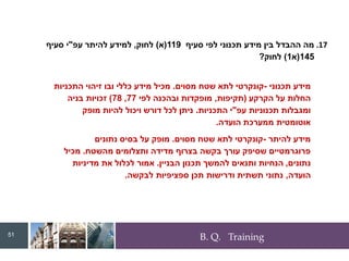 B. Q. Training
.17
‫סעיף‬ ‫לפי‬ ‫תכנוני‬ ‫מידע‬ ‫בין‬ ‫ההבדל‬ ‫מה‬
119
(
‫א‬
)
‫לחוק‬
,
‫עפ‬ ‫להיתר‬ ‫למידע‬
"
‫סעיף‬ ‫י‬
145
(
‫א‬
1
)
‫לחוק‬
?
51
‫תכנוני‬ ‫מידע‬
-
‫מסוים‬ ‫שטח‬ ‫לתא‬ ‫קונקרטי‬
.
‫התכניות‬ ‫זיהוי‬ ‫ובו‬ ‫כללי‬ ‫מידע‬ ‫מכיל‬
‫הקרקע‬ ‫על‬ ‫החלות‬
(
‫תקיפות‬
,
‫לפי‬ ‫ובהכנה‬ ‫מופקדות‬
77
,
78
)
‫בניה‬ ‫זכויות‬
‫עפ‬ ‫תכנוניות‬ ‫ומגבלות‬
"
‫התכניות‬ ‫י‬
.
‫מופק‬ ‫להיות‬ ‫ויכול‬ ‫דורש‬ ‫לכל‬ ‫ניתן‬
‫הועדה‬ ‫ממערכת‬ ‫אוטומטית‬
.
‫להיתר‬ ‫מידע‬
-
‫מסוים‬ ‫שטח‬ ‫לתא‬ ‫קונקרטי‬
.
‫נתונים‬ ‫בסיס‬ ‫על‬ ‫מופק‬
‫מהשטח‬ ‫ותצלומים‬ ‫מדידה‬ ‫בצרוף‬ ‫בקשה‬ ‫עורך‬ ‫שסיפק‬ ‫פרוגרמטיים‬
.
‫מכיל‬
‫נתונים‬
,
‫הבניין‬ ‫תכנון‬ ‫להמשך‬ ‫ותנאים‬ ‫הנחיות‬
.
‫מדיניות‬ ‫את‬ ‫לכלול‬ ‫אמור‬
‫הועדה‬
,
‫לבקשה‬ ‫ספציפיות‬ ‫תכן‬ ‫ודרישות‬ ‫תשתית‬ ‫נתוני‬
.
 