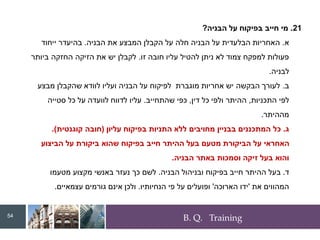 B. Q. Training
21
.
‫הבניה‬ ‫על‬ ‫בפיקוח‬ ‫חייב‬ ‫מי‬
?
‫א‬
.
‫הבניה‬ ‫את‬ ‫המבצע‬ ‫הקבלן‬ ‫על‬ ‫חלה‬ ‫הבניה‬ ‫על‬ ‫הבלעדית‬ ‫האחריות‬
.
‫ייחוד‬ ‫בהיעדר‬
‫זו‬ ‫חובה‬ ‫עליו‬ ‫להטיל‬ ‫ניתן‬ ‫לא‬ ‫צמוד‬ ‫למפקח‬ ‫פעולות‬
.
‫ביותר‬ ‫החזקה‬ ‫הזיקה‬ ‫את‬ ‫יש‬ ‫לקבלן‬
‫לבניה‬
.
‫ב‬
.
‫מבצע‬ ‫שהקבלן‬ ‫לוודא‬ ‫ועליו‬ ‫הבניה‬ ‫על‬ ‫לפיקוח‬ ‫מוגברת‬ ‫אחריות‬ ‫יש‬ ‫הבקשה‬ ‫לעורך‬
‫התכניות‬ ‫לפי‬
,
‫דין‬ ‫כל‬ ‫ולפי‬ ‫ההיתר‬
,
‫שהתחייב‬ ‫כפי‬
.
‫סטייה‬ ‫כל‬ ‫על‬ ‫לוועדה‬ ‫לדווח‬ ‫עליו‬
‫מההיתר‬
.
‫ג‬
.
‫עליון‬ ‫בפיקוח‬ ‫התניות‬ ‫ללא‬ ‫מחויבים‬ ‫בבניין‬ ‫המתכננים‬ ‫כל‬
(
‫חובה‬
‫קוגנטית‬
.)
‫הביצוע‬ ‫על‬ ‫ביקורת‬ ‫שהוא‬ ‫בפיקוח‬ ‫חייב‬ ‫ההיתר‬ ‫בעל‬ ‫מטעם‬ ‫הביקורת‬ ‫על‬ ‫האחראי‬
‫הבניה‬ ‫באתר‬ ‫וסמכות‬ ‫זיקה‬ ‫בעל‬ ‫והוא‬
.
‫ד‬
.
‫הבניה‬ ‫ובניהול‬ ‫בפיקוח‬ ‫חייב‬ ‫ההיתר‬ ‫בעל‬
.
‫מטעמו‬ ‫מקצוע‬ ‫באנשי‬ ‫נעזר‬ ‫כך‬ ‫לשם‬
‫את‬ ‫המהווים‬
'
‫הארוכה‬ ‫ידו‬
'
‫הנחיותיו‬ ‫פי‬ ‫על‬ ‫ופועלים‬
.
‫עצמאיים‬ ‫גורמים‬ ‫אינם‬ ‫ולכן‬
.
54
 
