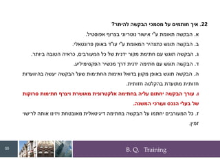 B. Q. Training
22
.
‫להיתר‬ ‫הבקשה‬ ‫מסמכי‬ ‫על‬ ‫חותמים‬ ‫איך‬
?
‫א‬
.
‫ע‬ ‫תאומת‬ ‫הבקשה‬
"
‫בצרוף‬ ‫נוטריוני‬ ‫אישור‬ ‫י‬
‫אפוסטיל‬
.
‫ב‬
.
‫ע‬ ‫המאומת‬ ‫כתצהיר‬ ‫תוגש‬ ‫הבקשה‬
"
‫עו‬ ‫י‬
"
‫פרונטאלי‬ ‫באופן‬ ‫ד‬
.
‫ג‬
.
‫המעורבים‬ ‫כל‬ ‫של‬ ‫ידנית‬ ‫מקור‬ ‫חתימת‬ ‫עם‬ ‫תוגש‬ ‫הבקשה‬
,
‫ביותר‬ ‫הטובה‬ ‫כראיה‬
.
‫ד‬
.
‫מכשיר‬ ‫דרך‬ ‫ידנית‬ ‫חתימה‬ ‫עם‬ ‫תוגש‬ ‫הבקשה‬
‫הפקסימיליע‬
.
‫ה‬
.
‫בהיוועדות‬ ‫יעשה‬ ‫הבקשה‬ ‫שעל‬ ‫החתימות‬ ‫ואימות‬ ‫בדואל‬ ‫מקוון‬ ‫באופן‬ ‫תוגש‬ ‫הבקשה‬
‫חזותית‬ ‫בהקלטה‬ ‫מתועדת‬ ‫חזותית‬
.
‫ו‬
.
‫סרוקות‬ ‫חתימות‬ ‫ויצרף‬ ‫מאושרת‬ ‫אלקטרונית‬ ‫בחתימה‬ ‫עליה‬ ‫יחתום‬ ‫הבקשה‬ ‫עורך‬
‫המשנה‬ ‫ועורכי‬ ‫הנכס‬ ‫בעלי‬ ‫של‬
.
‫ז‬
.
‫לרישוי‬ ‫אותה‬ ‫ויזינו‬ ‫מאובטחת‬ ‫דיגיטאלית‬ ‫בחתימה‬ ‫הבקשה‬ ‫על‬ ‫יחתמו‬ ‫המעורבים‬ ‫כל‬
‫זמין‬
.
55
 