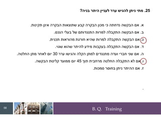 B. Q. Training
25
.
‫בניה‬ ‫היתר‬ ‫לעניין‬ ‫ערר‬ ‫להגיש‬ ‫ניתן‬ ‫מתי‬
?
‫א‬
.
‫תקינות‬ ‫אינן‬ ‫הבקרה‬ ‫שתוצאות‬ ‫קבע‬ ‫הבקרה‬ ‫מכון‬ ‫כי‬ ‫נדחתה‬ ‫הבקשה‬ ‫אם‬
.
‫ב‬
.
‫הנכס‬ ‫בעלי‬ ‫של‬ ‫התנגדותם‬ ‫למרות‬ ‫התקבלה‬ ‫הבקשה‬ ‫אם‬
.
‫ג‬
.
‫תכנית‬ ‫מהוראות‬ ‫חורגת‬ ‫שהיא‬ ‫למרות‬ ‫התקבלה‬ ‫הבקשה‬ ‫אם‬
.
‫ד‬
.
‫שגוי‬ ‫שהוא‬ ‫להיתר‬ ‫מידע‬ ‫בעקבות‬ ‫התקבלה‬ ‫הבקשה‬ ‫אם‬
.
‫ה‬
.
‫ערר‬ ‫והגישו‬ ‫הקלה‬ ‫למתן‬ ‫מתנגדים‬ ‫ועדה‬ ‫חברי‬ ‫שני‬ ‫אם‬
30
‫החלטה‬ ‫מתן‬ ‫לאחר‬ ‫יום‬
.
‫ו‬
.
‫תוך‬ ‫מרחבית‬ ‫החלטה‬ ‫התקבלה‬ ‫לא‬ ‫אם‬
45
‫הבקשה‬ ‫קליטת‬ ‫ממועד‬ ‫יום‬
.
‫ז‬
.
‫סמכות‬ ‫בחוסר‬ ‫ניתן‬ ‫ההיתר‬ ‫אם‬
.
.
58
 