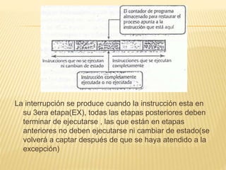 La interrupción se produce cuando la instrucción esta en
su 3era etapa(EX), todas las etapas posteriores deben
terminar de ejecutarse , las que están en etapas
anteriores no deben ejecutarse ni cambiar de estado(se
volverá a captar después de que se haya atendido a la
excepción)
 