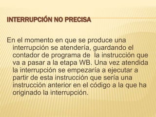 En el momento en que se produce una
interrupción se atendería, guardando el
contador de programa de la instrucción que
va a pasar a la etapa WB. Una vez atendida
la interrupción se empezaría a ejecutar a
partir de esta instrucción que sería una
instrucción anterior en el código a la que ha
originado la interrupción.
 