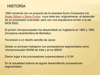 HISTORIA
1983 comenzó con un proyecto de la empresa Acorn Computers Ltd.
Roger Wilson y Steve Furber cuya meta era, originalmente, el desarrollo
de un procesador avanzado, pero con una arquitectura similar a la del
MOS 6502.
El primer microprocesador fue desarrollado en Inglaterra en 1983 y 1985
(incorpora característica de Berkeley)
Favorecen a un diseño sencillo de cause
Desde un principio trabajaron con procesadores segmentados como
microprocesador 80486 de Intel y el mc 68040
Dieron lugar a los procesadores superescalares y VLIW
En la actualidad todavía se siguen desarrollando procesadores
segmentados
 