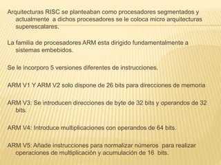 Arquitecturas RISC se planteaban como procesadores segmentados y
actualmente a dichos procesadores se le coloca micro arquitecturas
superescalares.
La familia de procesadores ARM esta dirigido fundamentalmente a
sistemas embebidos.
Se le incorporo 5 versiones diferentes de instrucciones.
ARM V1 Y ARM V2 solo dispone de 26 bits para direcciones de memoria
ARM V3: Se introducen direcciones de byte de 32 bits y operandos de 32
bits.
ARM V4: Introduce multiplicaciones con operandos de 64 bits.
ARM V5: Añade instrucciones para normalizar números para realizar
operaciones de multiplicación y acumulación de 16 bits.
 