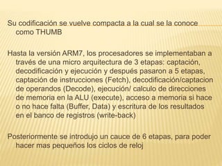 Su codificación se vuelve compacta a la cual se la conoce
como THUMB
Hasta la versión ARM7, los procesadores se implementaban a
través de una micro arquitectura de 3 etapas: captación,
decodificación y ejecución y después pasaron a 5 etapas,
captación de instrucciones (Fetch), decodificación/captacion
de operandos (Decode), ejecución/ calculo de direcciones
de memoria en la ALU (execute), acceso a memoria si hace
o no hace falta (Buffer, Data) y escritura de los resultados
en el banco de registros (write-back)
Posteriormente se introdujo un cauce de 6 etapas, para poder
hacer mas pequeños los ciclos de reloj
 