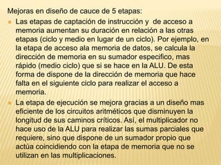 Mejoras en diseño de cauce de 5 etapas:
 Las etapas de captación de instrucción y de acceso a
memoria aumentan su duración en relación a las otras
etapas (ciclo y medio en lugar de un ciclo). Por ejemplo, en
la etapa de acceso ala memoria de datos, se calcula la
dirección de memoria en su sumador especifico, mas
rápido (medio ciclo) que si se hace en la ALU. De esta
forma de dispone de la dirección de memoria que hace
falta en el siguiente ciclo para realizar el acceso a
memoria.
 La etapa de ejecución se mejora gracias a un diseño mas
eficiente de los circuitos aritméticos que disminuyen la
longitud de sus caminos críticos. Así, el multiplicador no
hace uso de la ALU para realizar las sumas parciales que
requiere, sino que dispone de un sumador propio que
actúa coincidiendo con la etapa de memoria que no se
utilizan en las multiplicaciones.
 