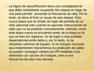  La lógica de decodificación tiene una complejidad tal
que debe rediseñarse ocupando dos etapas en lugar de
una para permitir aumentar la frecuencia de reloj. Por lo
tanto, se tiene al final un cause de seis etapas. Esta
nueva etapa que se añade da lugar ala perdida de un
ciclo adicional solo cuando se ejecutan instrucciones de
salto que no se predicen correctamente. Además, como
esta etapa nueva se encuentra antes de la etapa en la
que se leen los registros, no da lugar a mas posibles
dependencias entre datos y, por lo tanto, no se
necesitan caminos de bypass. Si se incluyen recursos
que implementen mecanismos de predicción de saltos
se pueden conseguir valores de CPI similares a los
obtenidos con cauces de 5 etapas, pero a una
frecuencia de reloj mas elevada.
 