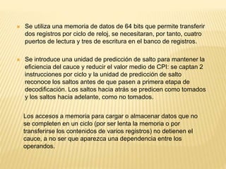 Los accesos a memoria para cargar o almacenar datos que no
se completen en un ciclo (por ser lenta la memoria o por
transferirse los contenidos de varios registros) no detienen el
cauce, a no ser que aparezca una dependencia entre los
operandos.
 Se utiliza una memoria de datos de 64 bits que permite transferir
dos registros por ciclo de reloj, se necesitaran, por tanto, cuatro
puertos de lectura y tres de escritura en el banco de registros.
 Se introduce una unidad de predicción de salto para mantener la
eficiencia del cauce y reducir el valor medio de CPI: se captan 2
instrucciones por ciclo y la unidad de predicción de salto
reconoce los saltos antes de que pasen a primera etapa de
decodificación. Los saltos hacia atrás se predicen como tomados
y los saltos hacia adelante, como no tomados.
 