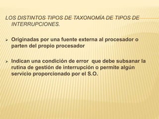 LOS DISTINTOS TIPOS DE TAXONOMÍA DE TIPOS DE
INTERRUPCIONES.
 Originadas por una fuente externa al procesador o
parten del propio procesador
 Indican una condición de error que debe subsanar la
rutina de gestión de interrupción o permite algún
servicio proporcionado por el S.O.
 