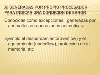 A) GENERADAS POR PROPIO PROCESADOR
PARA INDICAR UNA CONDICION DE ERROR
Conocidas como excepciones, generadas por
anomalías en operaciones aritmeticas.
Ejemplo el desbordamiento(overflow) y el
agotamiento (underflow), proteccion de la
memoria, etc
 