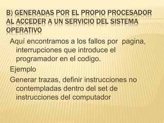 B) GENERADAS POR EL PROPIO PROCESADOR
AL ACCEDER A UN SERVICIO DEL SISTEMA
OPERATIVO
Aquí encontramos a los fallos por pagina,
interrupciones que introduce el
programador en el codigo.
Ejemplo
Generar trazas, definir instrucciones no
contempladas dentro del set de
instrucciones del computador
 