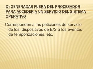 D) GENERADAS FUERA DEL PROCESADOR
PARA ACCEDER A UN SERVICIO DEL SISTEMA
OPERATIVO
Corresponden a las peticiones de servicio
de los dispositivos de E/S a los eventos
de temporizaciones, etc.
 