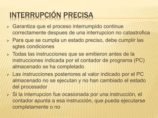 INTERRUPCIÓN PRECISA
 Garantiza que el proceso interrumpido continue
correctamente despues de una interrupcion no catastrofica
 Para que se cumpla un estado preciso, debe cumplir las
sgtes condiciones
 Todas las instrucciones que se emitieron antes de la
instrucciones indicada por el contador de programa (PC)
almacenado se ha completado
 Las instrucciones posteriores al valor indicado por el PC
almacenado no se ejecutan y no han cambiado el estado
del procesador
 Si la interrupcion fue ocasionada por una instrucción, el
contador apunta a esa instrucción, que pueda ejecutarse
completamente o no
 