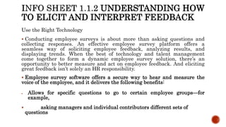 UNDERSTANDING HOW
TO ELICIT AND INTERPRET FEEDBACK
Use the Right Technology
 Conducting employee surveys is about more than asking questions and
collecting responses. An effective employee survey platform offers a
seamless way of soliciting employee feedback, analyzing results, and
displaying trends. When the best of technology and talent management
come together to form a dynamic employee survey solution, there’s an
opportunity to better measure and act on employee feedback. And eliciting
great feedback isn’t solely an HR responsibility.
 Employee survey software offers a secure way to hear and measure the
voice of the employee, and it delivers the following benefits:
 Allows for specific questions to go to certain employee groups—for
example,
 asking managers and individual contributors different sets of
questions
 