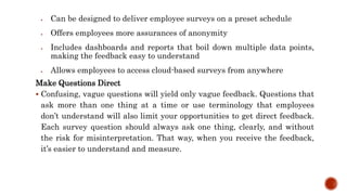  Can be designed to deliver employee surveys on a preset schedule
 Offers employees more assurances of anonymity
 Includes dashboards and reports that boil down multiple data points,
making the feedback easy to understand
 Allows employees to access cloud-based surveys from anywhere
Make Questions Direct
 Confusing, vague questions will yield only vague feedback. Questions that
ask more than one thing at a time or use terminology that employees
don’t understand will also limit your opportunities to get direct feedback.
Each survey question should always ask one thing, clearly, and without
the risk for misinterpretation. That way, when you receive the feedback,
it’s easier to understand and measure.
 
