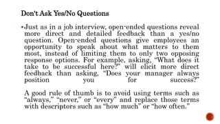 Don't Ask Yes/No Questions
Just as in a job interview, open-ended questions reveal
more direct and detailed feedback than a yes/no
question. Open-ended questions give employees an
opportunity to speak about what matters to them
most, instead of limiting them to only two opposing
response options. For example, asking, “What does it
take to be successful here?” will elicit more direct
feedback than asking, “Does your manager always
position you for success?”
A good rule of thumb is to avoid using terms such as
“always,” “never,” or “every” and replace those terms
with descriptors such as “how much” or “how often.”
 