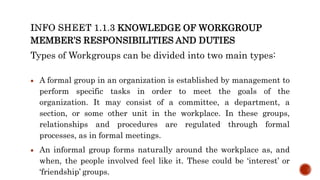 KNOWLEDGE OF WORKGROUP
MEMBER’S RESPONSIBILITIES AND DUTIES
Types of Workgroups can be divided into two main types:
 A formal group in an organization is established by management to
perform specific tasks in order to meet the goals of the
organization. It may consist of a committee, a department, a
section, or some other unit in the workplace. In these groups,
relationships and procedures are regulated through formal
processes, as in formal meetings.
 An informal group forms naturally around the workplace as, and
when, the people involved feel like it. These could be ‘interest’ or
‘friendship’ groups.
 