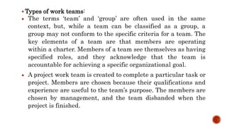  Types of work teams:
 The terms ‘team’ and ‘group’ are often used in the same
context, but, while a team can be classified as a group, a
group may not conform to the specific criteria for a team. The
key elements of a team are that members are operating
within a charter. Members of a team see themselves as having
specified roles, and they acknowledge that the team is
accountable for achieving a specific organizational goal.
 A project work team is created to complete a particular task or
project. Members are chosen because their qualifications and
experience are useful to the team’s purpose. The members are
chosen by management, and the team disbanded when the
project is finished.
 