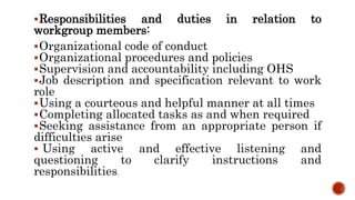 Responsibilities and duties in relation to
workgroup members:
Organizational code of conduct
Organizational procedures and policies
Supervision and accountability including OHS
Job description and specification relevant to work
role
Using a courteous and helpful manner at all times
Completing allocated tasks as and when required
Seeking assistance from an appropriate person if
difficulties arise
 Using active and effective listening and
questioning to clarify instructions and
responsibilities.
 