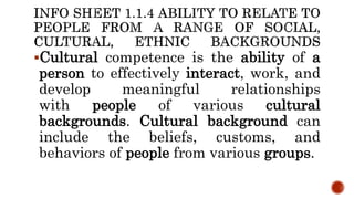 Cultural competence is the ability of a
person to effectively interact, work, and
develop meaningful relationships
with people of various cultural
backgrounds. Cultural background can
include the beliefs, customs, and
behaviors of people from various groups.
 