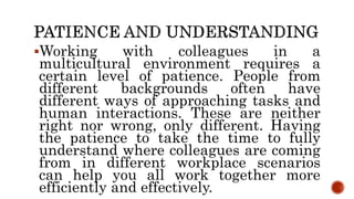 Working with colleagues in a
multicultural environment requires a
certain level of patience. People from
different backgrounds often have
different ways of approaching tasks and
human interactions. These are neither
right nor wrong, only different. Having
the patience to take the time to fully
understand where colleagues are coming
from in different workplace scenarios
can help you all work together more
efficiently and effectively.
 