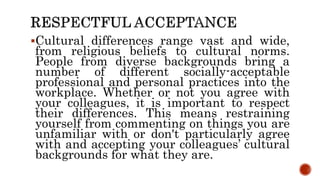 Cultural differences range vast and wide,
from religious beliefs to cultural norms.
People from diverse backgrounds bring a
number of different socially-acceptable
professional and personal practices into the
workplace. Whether or not you agree with
your colleagues, it is important to respect
their differences. This means restraining
yourself from commenting on things you are
unfamiliar with or don't particularly agree
with and accepting your colleagues’ cultural
backgrounds for what they are.
 