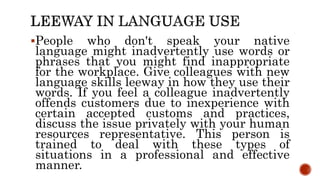People who don't speak your native
language might inadvertently use words or
phrases that you might find inappropriate
for the workplace. Give colleagues with new
language skills leeway in how they use their
words. If you feel a colleague inadvertently
offends customers due to inexperience with
certain accepted customs and practices,
discuss the issue privately with your human
resources representative. This person is
trained to deal with these types of
situations in a professional and effective
manner.
 