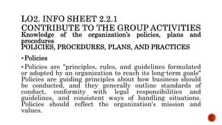 Knowledge of the organization’s policies, plans and
procedures
POLICIES, PROCEDURES, PLANS, AND PRACTICES
Policies
Policies are "principles, rules, and guidelines formulated
or adopted by an organization to reach its long-term goals"
Policies are guiding principles about how business should
be conducted, and they generally outline standards of
conduct, conformity with legal responsibilities and
guidelines, and consistent ways of handling situations.
Policies should reflect the organization's mission and
values.
 