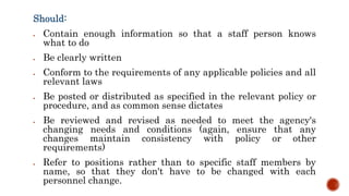 Should:
 Contain enough information so that a staff person knows
what to do
 Be clearly written
 Conform to the requirements of any applicable policies and all
relevant laws
 Be posted or distributed as specified in the relevant policy or
procedure, and as common sense dictates
 Be reviewed and revised as needed to meet the agency's
changing needs and conditions (again, ensure that any
changes maintain consistency with policy or other
requirements)
 Refer to positions rather than to specific staff members by
name, so that they don't have to be changed with each
personnel change.
 
