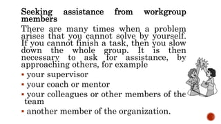 Seeking assistance from workgroup
members
There are many times when a problem
arises that you cannot solve by yourself.
If you cannot finish a task, then you slow
down the whole group. It is then
necessary to ask for assistance, by
approaching others, for example
 your supervisor
 your coach or mentor
 your colleagues or other members of the
team
 another member of the organization.
 