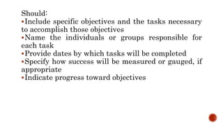 Should:
Include specific objectives and the tasks necessary
to accomplish those objectives
Name the individuals or groups responsible for
each task
Provide dates by which tasks will be completed
Specify how success will be measured or gauged, if
appropriate
Indicate progress toward objectives
 