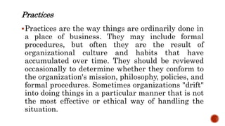 Practices
Practices are the way things are ordinarily done in
a place of business. They may include formal
procedures, but often they are the result of
organizational culture and habits that have
accumulated over time. They should be reviewed
occasionally to determine whether they conform to
the organization's mission, philosophy, policies, and
formal procedures. Sometimes organizations "drift"
into doing things in a particular manner that is not
the most effective or ethical way of handling the
situation.
 