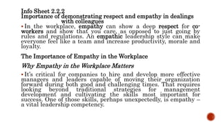 Info Sheet 2.2.2
Importance of demonstrating respect and empathy in dealings
with colleagues
 In the workplace, empathy can show a deep respect for co-
workers and show that you care, as opposed to just going by
rules and regulations. An empathic leadership style can make
everyone feel like a team and increase productivity, morale and
loyalty.
The Importance of Empathy in the Workplace
Why Empathy in the Workplace Matters
 It’s critical for companies to hire and develop more effective
managers and leaders capable of moving their organization
forward during both good and challenging times. That requires
looking beyond traditional strategies for management
development and cultivating the skills most important for
success. One of those skills, perhaps unexpectedly, is empathy –
a vital leadership competency.
 