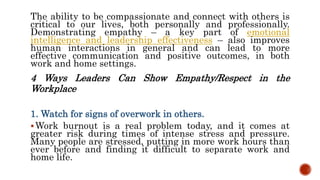 The ability to be compassionate and connect with others is
critical to our lives, both personally and professionally.
Demonstrating empathy – a key part of emotional
intelligence and leadership effectiveness – also improves
human interactions in general and can lead to more
effective communication and positive outcomes, in both
work and home settings.
4 Ways Leaders Can Show Empathy/Respect in the
Workplace
1. Watch for signs of overwork in others.
Work burnout is a real problem today, and it comes at
greater risk during times of intense stress and pressure.
Many people are stressed, putting in more work hours than
ever before and finding it difficult to separate work and
home life.
 