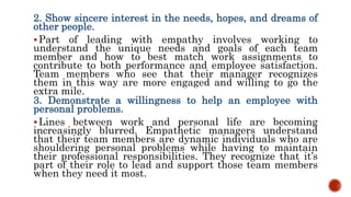 2. Show sincere interest in the needs, hopes, and dreams of
other people.
Part of leading with empathy involves working to
understand the unique needs and goals of each team
member and how to best match work assignments to
contribute to both performance and employee satisfaction.
Team members who see that their manager recognizes
them in this way are more engaged and willing to go the
extra mile.
3. Demonstrate a willingness to help an employee with
personal problems.
Lines between work and personal life are becoming
increasingly blurred. Empathetic managers understand
that their team members are dynamic individuals who are
shouldering personal problems while having to maintain
their professional responsibilities. They recognize that it’s
part of their role to lead and support those team members
when they need it most.
 