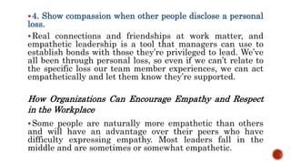 4. Show compassion when other people disclose a personal
loss.
Real connections and friendships at work matter, and
empathetic leadership is a tool that managers can use to
establish bonds with those they’re privileged to lead. We’ve
all been through personal loss, so even if we can’t relate to
the specific loss our team member experiences, we can act
empathetically and let them know they’re supported.
How Organizations Can Encourage Empathy and Respect
in the Workplace
Some people are naturally more empathetic than others
and will have an advantage over their peers who have
difficulty expressing empathy. Most leaders fall in the
middle and are sometimes or somewhat empathetic.
 