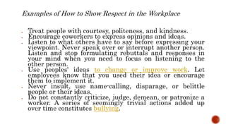 Examples of How to Show Respect in the Workplace
 Treat people with courtesy, politeness, and kindness.
 Encourage coworkers to express opinions and ideas.
 Listen to what others have to say before expressing your
viewpoint. Never speak over or interrupt another person.
Listen and stop formulating rebuttals and responses in
your mind when you need to focus on listening to the
other person.
 Use peoples' ideas to change or improve work. Let
employees know that you used their idea or encourage
them to implement it.
 Never insult, use name-calling, disparage, or belittle
people or their ideas.
 Do not constantly criticize, judge, demean, or patronize a
worker. A series of seemingly trivial actions added up
over time constitutes bullying.
 